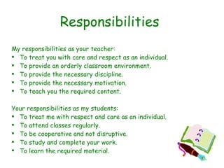 Responsibilities My responsibilities as your teacher: To treat you with care and respect as an individual. To provide an orderly classroom environment. To provide the necessary discipline. To provide the necessary motivation. To teach you the required content. Your responsibilities as my students: To treat me with respect and care as an individual. To attend classes regularly. To be cooperative and not disruptive. To study and complete your work. To learn the required material. 