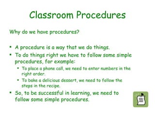 Classroom Procedures Why do we have procedures? A procedure is a way that we do things. To do things right we have to follow some simple procedures, for example: To place a phone call, we need to enter numbers in the right order. To bake a delicious dessert, we need to follow the steps in the recipe. So, to be successful in learning, we need to follow some simple procedures.   