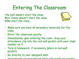 Entering The Classroom The bell doesn’t start the class. Mrs. Jones doesn’t start the class. YOU  start the class. Make sure you have all necessary materials for the class.  Enter the classroom quietly.  Immediately upon entering the room- drop your attendance clip into the red wall pocket with your class number on it. Turn in homework, if necessary (place in red wall pocket). Go directly to your assigned seat.  Immediately begin bellwork (this will usually be reading but check daily to make sure). 