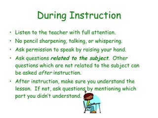 During Instruction Listen to the teacher with full attention.  No pencil sharpening, talking, or whispering.  Ask permission to speak by raising your hand.  Ask questions  related to the subject .  Other questions which are not related to the subject can be asked  after  instruction.  After instruction, make sure you understand the lesson.  If not, ask questions by mentioning which part you didn’t understand. 