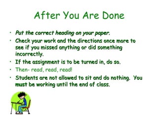 After You Are Done Put the correct heading on your paper.  Check your work and the directions once more to see if you missed anything or did something incorrectly.  If the assignment is to be turned in, do so.   Then- read, read, read! Students are not allowed to sit and do nothing.  You  must  be working until the end of class.   