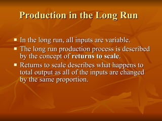 Production in the Long Run  In the long run, all inputs are variable. The long run production process is described by the concept of  returns to scale . Returns to scale describes what happens to total output as all of the inputs are changed by the same proportion. 