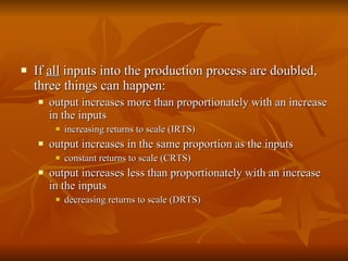 If  all  inputs into the production process are doubled, three things can happen: output increases more than proportionately with an increase in the inputs  increasing returns to scale (IRTS) output increases in the same proportion as the inputs constant returns to scale (CRTS) output increases less than proportionately with an increase in the inputs  decreasing returns to scale (DRTS) 
