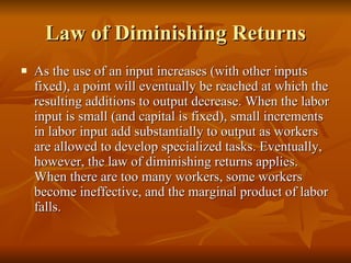 Law of Diminishing Returns As the use of an input increases (with other inputs fixed), a point will eventually be reached at which the resulting additions to output decrease. When the labor input is small (and capital is fixed), small increments in labor input add substantially to output as workers are allowed to develop specialized tasks. Eventually, however, the law of diminishing returns applies. When there are too many workers, some workers become ineffective, and the marginal product of labor falls.  