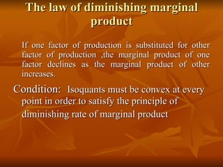 The law of diminishing marginal product If one factor of production is substituted for other factor of production ,the marginal product of one factor declines as the marginal product of other increases. Condition:   Isoquants must be convex at every point in order to satisfy the principle of diminishing rate of marginal product   