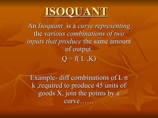 ISOQUANT An  Isoquant  is a  curve representing  the  various combinations of two inputs that produce  the same amount of output. Q = f( L ,K) Example- diff combinations of L n k ,required to produce 45 units of goods X, join the points by a curve…… 