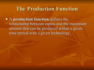 The Production Function A  production function  defines the relationship between inputs and the maximum amount that can be produced within a given time period with a given technology. 