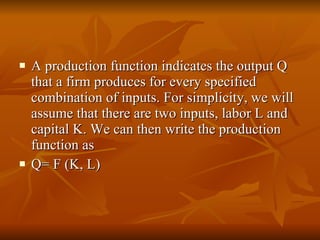 A production function indicates the output Q that a firm produces for every specified combination of inputs. For simplicity, we will assume that there are two inputs, labor L and capital K. We can then write the production function as  Q= F (K, L) 