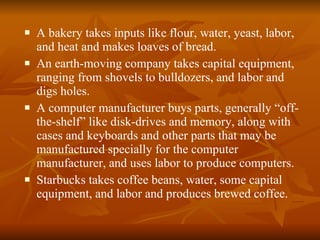 A bakery takes inputs like flour, water, yeast, labor, and heat and makes loaves of bread.  An earth-moving company takes capital equipment, ranging from shovels to bulldozers, and labor and digs holes. A computer manufacturer buys parts, generally “off-the-shelf” like disk-drives and memory, along with cases and keyboards and other parts that may be manufactured specially for the computer manufacturer, and uses labor to produce computers. Starbucks takes coffee beans, water, some capital equipment, and labor and produces brewed coffee. 