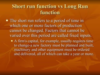 Short run function vs Long Run function The short run refers to a period of time in which one or more factors of production cannot be changed. Factors that cannot be varied over this period are called fixed inputs.  A firm's capital, for example, usually requires time to change-a new factory must be planned and built, machinery and other equipment must be ordered and delivered, all of which can take a year or more.  