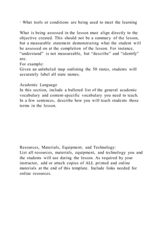 · What tools or conditions are being used to meet the learning
What is being assessed in the lesson must align directly to the
objective created. This should not be a summary of the lesson,
but a measurable statement demonstrating what the student will
be assessed on at the completion of the lesson. For instance,
“understand” is not measureable, but “describe” and “identify”
are.
For example:
Given an unlabeled map outlining the 50 states, students will
accurately label all state names.
Academic Language
In this section, include a bulleted list of the general academic
vocabulary and content-specific vocabulary you need to teach.
In a few sentences, describe how you will teach students those
terms in the lesson.
Resources, Materials, Equipment, and Technology:
List all resources, materials, equipment, and technology you and
the students will use during the lesson. As required by your
instructor, add or attach copies of ALL printed and online
materials at the end of this template. Include links needed for
online resources.
 