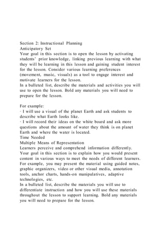 Section 2: Instructional Planning
Anticipatory Set
Your goal in this section is to open the lesson by activating
students’ prior knowledge, linking previous learning with what
they will be learning in this lesson and gaining student interest
for the lesson. Consider various learning preferences
(movement, music, visuals) as a tool to engage interest and
motivate learners for the lesson.
In a bulleted list, describe the materials and activities you will
use to open the lesson. Bold any materials you will need to
prepare for the lesson.
For example:
· I will use a visual of the planet Earth and ask students to
describe what Earth looks like.
· I will record their ideas on the white board and ask more
questions about the amount of water they think is on planet
Earth and where the water is located.
Time Needed
Multiple Means of Representation
Learners perceive and comprehend information differently.
Your goal in this section is to explain how you would present
content in various ways to meet the needs of different learners.
For example, you may present the material using guided notes,
graphic organizers, video or other visual media, annotation
tools, anchor charts, hands-on manipulatives, adaptive
technologies, etc.
In a bulleted list, describe the materials you will use to
differentiate instruction and how you will use these materials
throughout the lesson to support learning. Bold any materials
you will need to prepare for the lesson.
 