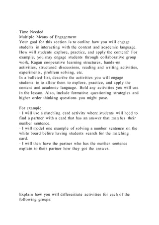 Time Needed
Multiple Means of Engagement
Your goal for this section is to outline how you will engage
students in interacting with the content and academic language.
How will students explore, practice, and apply the content? For
example, you may engage students through collaborative group
work, Kagan cooperative learning structures, hands-on
activities, structured discussions, reading and writing activities,
experiments, problem solving, etc.
In a bulleted list, describe the activities you will engage
students in to allow them to explore, practice, and apply the
content and academic language. Bold any activities you will use
in the lesson. Also, include formative questioning strategies and
higher order thinking questions you might pose.
For example:
· I will use a matching card activity where students will need to
find a partner with a card that has an answer that matches their
number sentence.
· I will model one example of solving a number sentence on the
white board before having students search for the matching
card.
· I will then have the partner who has the number sentence
explain to their partner how they got the answer.
Explain how you will differentiate activities for each of the
following groups:
 