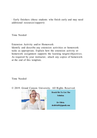 · Early finishers (those students who finish early and may need
additional resources/support):
Time Needed
Extension Activity and/or Homework
Identify and describe any extension activities or homework
tasks as appropriate. Explain how the extension activity or
homework assignment supports the learning targets/objectives.
As required by your instructor, attach any copies of homework
at the end of this template.
Time Needed
© 2019. Grand Canyon University. All Rights Reserved.
 