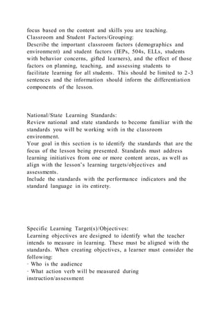 focus based on the content and skills you are teaching.
Classroom and Student Factors/Grouping:
Describe the important classroom factors (demographics and
environment) and student factors (IEPs, 504s, ELLs, students
with behavior concerns, gifted learners), and the effect of those
factors on planning, teaching, and assessing students to
facilitate learning for all students. This should be limited to 2-3
sentences and the information should inform the differentiation
components of the lesson.
National/State Learning Standards:
Review national and state standards to become familiar with the
standards you will be working with in the classroom
environment.
Your goal in this section is to identify the standards that are the
focus of the lesson being presented. Standards must address
learning initiatives from one or more content areas, as well as
align with the lesson’s learning targets/objectives and
assessments.
Include the standards with the performance indicators and the
standard language in its entirety.
Specific Learning Target(s)/Objectives:
Learning objectives are designed to identify what the teacher
intends to measure in learning. These must be aligned with the
standards. When creating objectives, a learner must consider the
following:
· Who is the audience
· What action verb will be measured during
instruction/assessment
 