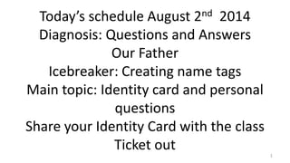 Today’s schedule August 2nd 2014
Diagnosis: Questions and Answers
Our Father
Icebreaker: Creating name tags
Main topic: Identity card and personal
questions
Share your Identity Card with the class
Ticket out 1
 
