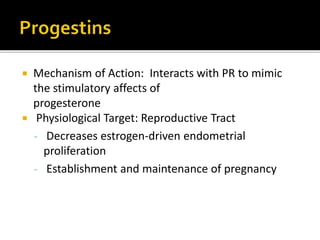  Mechanism of Action: Interacts with PR to mimic
the stimulatory affects of progesterone
 Physiological Target: Reproductive Tract
- Decreases estrogen-driven endometrial
proliferation
- Establishment and maintenance of pregnancy
P/K- usually inactive orally
T1/2- short-5-7 min
High first pass metb
 