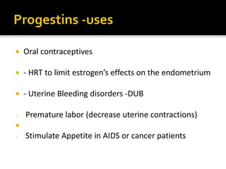 1. Oral contraceptives
2. HRT to limit estrogen’s effects on the endometrium
3. Uterine Bleeding disorders -DUB
4. Premature labor (decrease uterine contractions)
5. Stimulate Appetite in AIDS or cancer patients
6. Endometriosis-danazol(non-progestrogenic, non-
estrogenic, but exhibits hypoestrogenic,
hyperandrogenic, cause atropy of endometrium)
7. Premenstrual syndrome
8. Threatened abortion
9. Endometrial Carcinoma
 