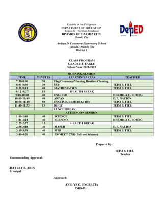 DEPARTMENT OF EDUCATION
Republic of the Philippines
DEPARTMENT OF EDUCATION
Region X – Northern Mindanao
DIVISION OF OZAMIZ CITY
Ozamiz City
Andrea D. Costonera Elementary School
Aguada, Ozamiz City
District 1
CLASS PROGRAM
GRADE III- EAGLE
School Year 2022-2023
MORNING SESSION
TIME MINUTES LEARNING AREAS TEACHER
7:30-8:00 30 Flag Ceremony/Morning Routine /Cleaning
8:01-8:30 30 ESP TEISI B. FIEL
8:31-9:11 40 MATHEMATICS TEISI B. FIEL
9:12 -9:27 15 HEALTH BREAK
9:28-10:08 40 ENGLISH HERMILA C. ECONG
10:09-10:49 40 ARPAN E. P. NACION
10:50-11:40 50 ENSCIMA REMEDIATION TEISI B. FIEL
11:40-11:55 15 RHGP TEISI B. FIEL
LUNCH BREAK
AFTERNOON SESSION
1:00-1:40 40 SCIENCE TEISI B. FIEL
1:41-2:21 40 FILIPINO HERMILA C. ECONG
2:22-2:37 15 HEALTH BREAK
2:38-3:18 40 MAPEH E. P. NACION
3:19-3:59 40 MTB TEISI B. FIEL
3:40-4:20 40 PROJECT CNR (Pull out Scheme)
Prepared by:
TEISI B. FIEL
Teacher
Recommending Approval:
JEFFREY B. ARES
Principal
Approved:
ANELYN G. ENGRACIA
PSDS-D1
 