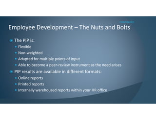 The PIP is:
Flexible
Non-weighted
Adapted for multiple points of input
Able to become a peer-review instrument as the need arises
PIP results are available in different formats:
Online reports
Printed reports
Internally warehoused reports within your HR office
Employee Development – The Nuts and Bolts
CONTINUED
 