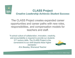 CLASS Project
        Creative Leadership Achieves Student Success

 The CLASS Project creates expanded career
 opportunities and career paths with new roles,
 responsibilities, and compensation models for
                teachers and staff.

“A school culture of collaboration, innovation, creativity,
 and accountability is required to provide our students
     21st century skills. The CLASS Project is the
     cornerstone to our shift towards these higher
                       standards.”
           -Eric Beasley, Sherwood Teacher

                                                 An Initiative of Foundations for a Better Oregon
 