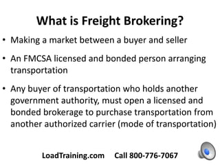 What is Freight Brokering?
• Making a market between a buyer and seller
• An FMCSA licensed and bonded person arranging
transportation
• Any buyer of transportation who holds another
government authority, must open a licensed and
bonded brokerage to purchase transportation from
another authorized carrier (mode of transportation)
LoadTraining.com Call 800-776-7067
 