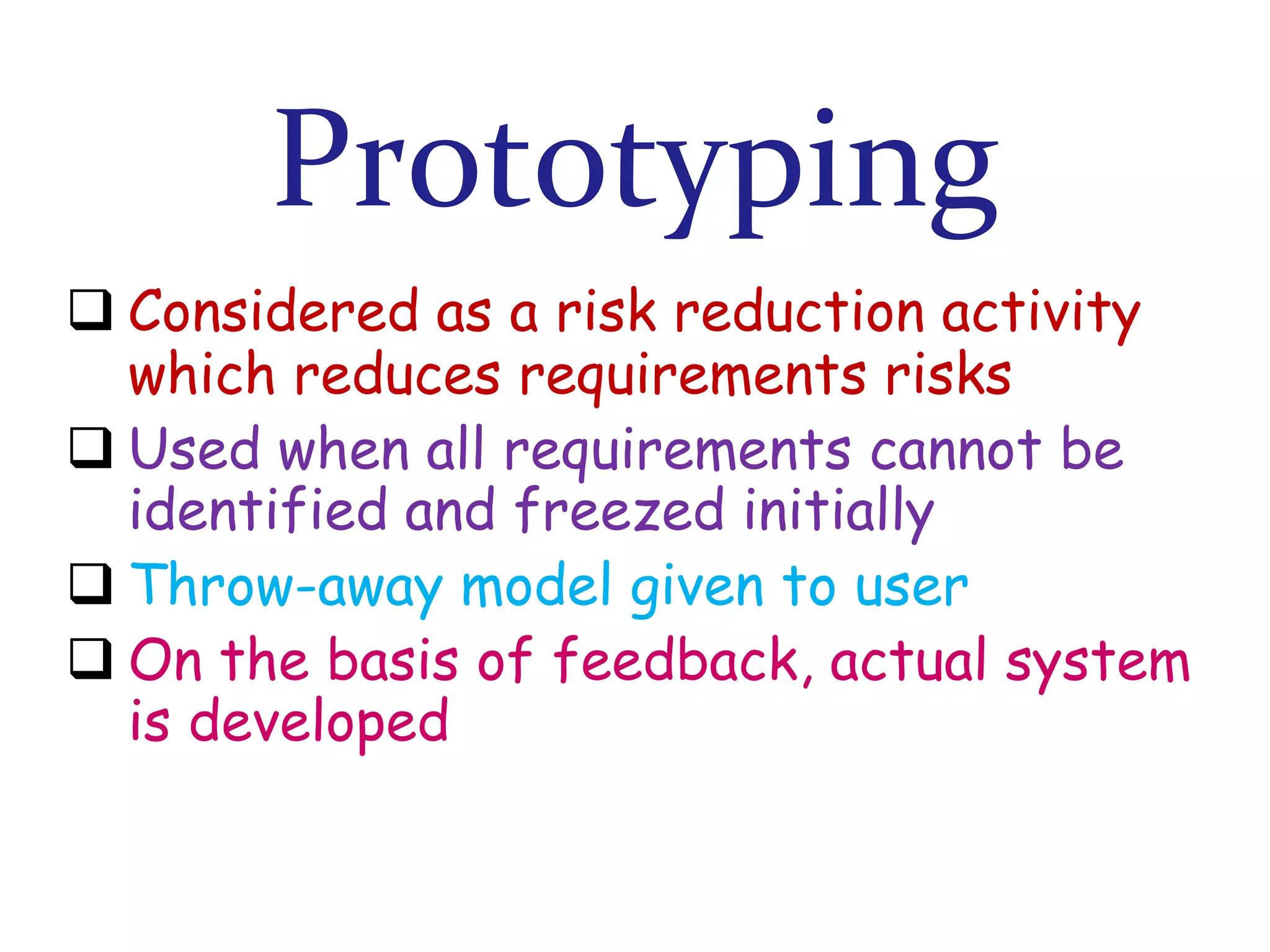 Prototyping
 Considered as a risk reduction activity
which reduces requirements risks
 Used when all requirements cannot be
identified and freezed initially
 Throw-away model given to user
 On the basis of feedback, actual system
is developed

 