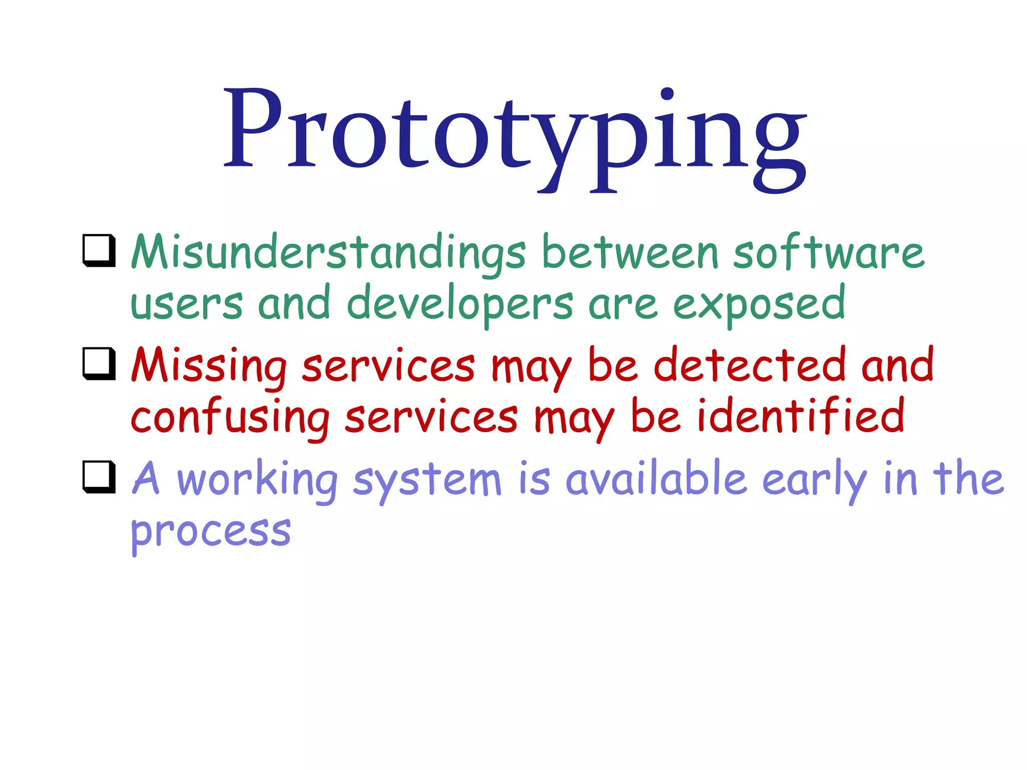 Prototyping
 Misunderstandings between software
users and developers are exposed
 Missing services may be detected and
confusing services may be identified
 A working system is available early in the
process

 