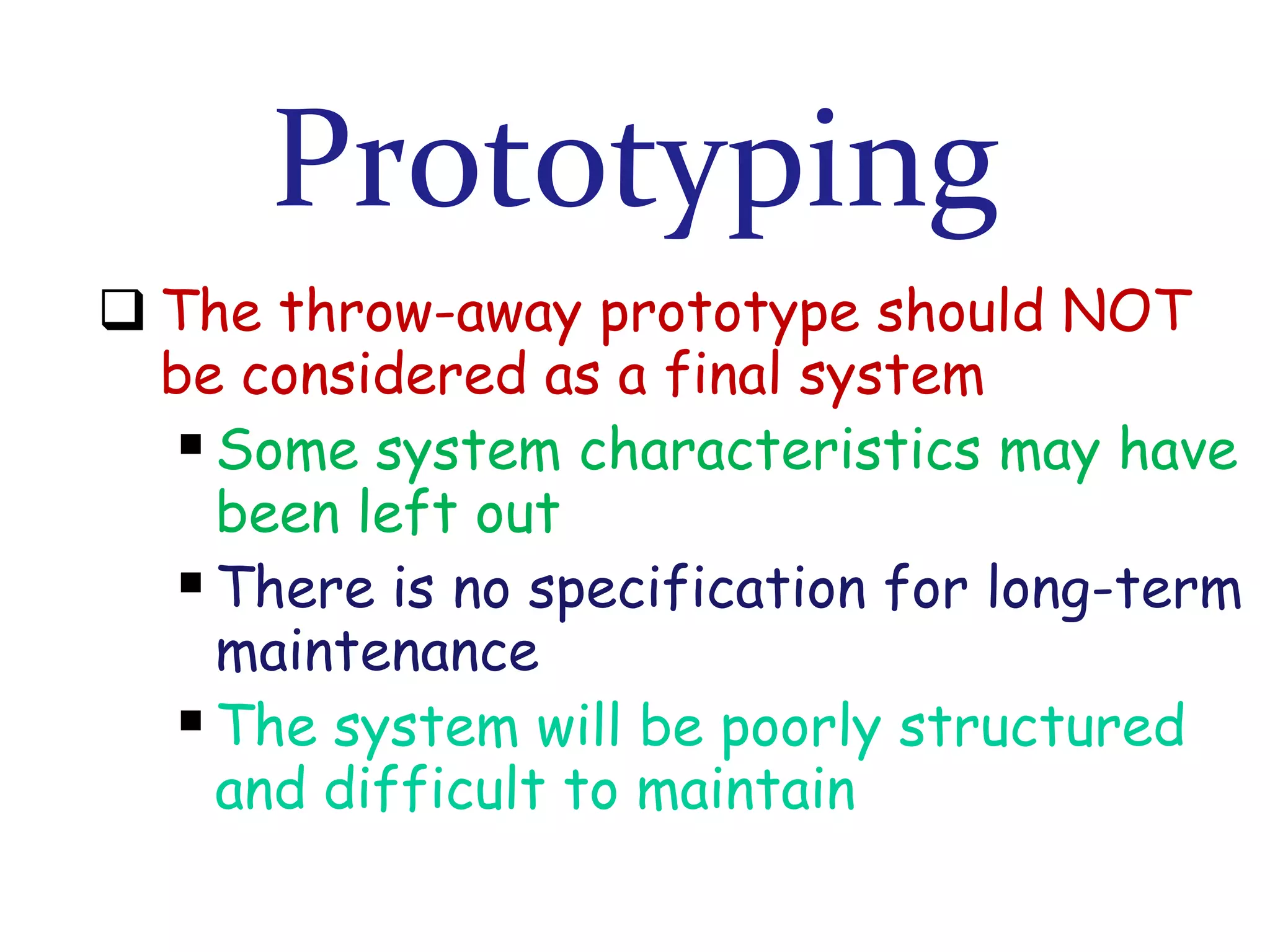 Prototyping
 The throw-away prototype should NOT
be considered as a final system
 Some system characteristics may have
been left out
 There is no specification for long-term
maintenance
 The system will be poorly structured
and difficult to maintain

 