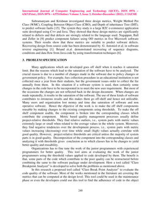 International Journal of Computer Engineering and Technology (IJCET), ISSN 0976 –
6367(Print), ISSN 0976 – 6375(Online) Volume 3, Issue 3, October-December (2012), © IAEME

        Subramanyam and Krishnan investigated three design metrics, Weight Method Per
Class (WMC), Coupling Between Object Class (CBO), and Depth of inheritance Tree (DIT),
to predict software faults [15]. The system they study is a large B2C e-commerce application
suite developed using C++ and Java. They showed that these design metrics are significantly
related to defects and that defects are strongly related to the language used. Nagappan, Ball
and Zeller in [9] predict component failures using OO metrics in five Microsoft software
systems. Their results show that these metrics are suitable to predict software defects.
Recovering design from source code has been demonstrated by G. Antoniol et al. in software
reverse engineering [1]. Briand et.al. demonstrated recovering of sequence diagrams,
conditions and data flow from Java code by using transformation techniques [6].

3. PROBLEM SPECIFICATION

        Many applications which are developed goes off shelf when it reaches it saturation
limit. But the reasons which lead to the saturation of the software have to be analyzed. The
crucial reason is due to a number of changes made in the software due to policy changes or
government policy. For example, fees collection procedure in an educational institution is not
collected once a year from their students, but the government issues order to collect the fee
annually from them. In this situation if a software system is used, then certainly some
changes in the code have to be incorporated in to meet the new user requirement. But most of
the occasions the changes are not reflected back in the design document. When changes are
made repeatedly, it results in the saturation of the software. The use of these kinds of software
contributes to erroneous results and this makes them go off-shelf and hence not utilizable.
Many users and organization lost money and time due saturation of software and non
operative software. Hence the objective of the work is to make the off shelf components
reusable by making changes to the existing components using thresholds. To make the off
shelf component usable, the component is broken into the corresponding classes which
contribute the component. Metric based quality management processes usually define
project-relative thresholds. They find relative outliers, i.e., system parts with metric values
extremely large or small when related to the average values in the whole system. Moreover,
they find negative tendencies over the development process, i.e., system parts with metric
values increasing (decreasing) over time while small (high) values actually correlate with
good quality. However, project-relative thresholds are critical unless the majority of system
parts is in good quality. Decomposition of the component into the corresponding classes and
analyzing it with thresholds gives conclusion as to which classes has to be changes to yield
better quality and reusability.
        Organizations has to fine tune the work of the junior programmers with experienced
programmers for better quality. This tool aims at evaluating the work of the junior
programmers using the threshold values applied to code developed by them. The benefit is
that, some parts of the code which contribute to the poor quality can be restructured before
combining the same to the software package under development. Here a tool called “Class
Breakpoint Analyzer” is developed to solve both the problems as mentioned above.
        In this research a proposed tool called “Class Break Point Analyzer” to evaluate the
code quality of the software. Most of the works mentioned in the literature are covering the
metrics that can be computed at the design level. This tool could be used in the maintenance
phase or even the developers could use this tool to find the adherence of code to the object


                                              248
 