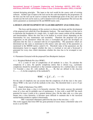 International Journal of Computer Engineering and Technology (IJCET), ISSN 0976 –
6367(Print), ISSN 0976 – 6375(Online) Volume 3, Issue 3, October-December (2012), © IAEME

oriented designing principles. The input to the tool would be the source code of existing
software. Another type of input to the tool can be the code developed by the programmer. In
the first case the tool can be used to evaluate the breakthrough point of the class and in the
second case the tool can be used as a self-evaluation tool to the programmer.The tool uses the
metric parameters as mentioned in CK and MOOD metric suite.

4. DESIGN AND DEVELOPMENT OF CLASS BREAKPOINT ANALYZER (CBA)

        The focus and the purpose of this section is to discuss the design and the development
of the proposed tool called the Class Breakpoint Analyzer. The main objective of this tool is
to determine the breakpoint of a single class. A single class cannot contain all the attributes
and functionalities. Hence the class has to be broken in several classes depending on the
functionality for easy maintenance and reusability. Therefore the proposed tool gives
suggestions on the parameters where the class is overloaded and gives the developers an
indication that the class is saturated with lot of responsibility. The parameters which are
determined are the same as mentioned in CK metrics suite and some of the parameters as
mentioned in the MOOD metrics suite[11,13]. Threshold value of the parameters are the
determination factor to suggest whether the class is overload or not and a Scorecard is
generated for every class which determines whether the class has to be revamped or not.
[2,19]

4.1 Parameters Extracted with the proposed Class Breakpoint Analyzer

4.1.1. Weighted Methods Per class (WMC)
        It is a count of sum of complexities of all methods in a class. To calculate the
complexity of a class, the specific complexity metric that is chosen (e.g., cyclomatic
complexity) should be normalized so that nominal complexity for a method takes on value
1.0. Consider a class K1, with methods M1,…….. Mn that are defined in the class.Let
C1,……….Cn be the complexity of the methods[7].


                                 WMC = ∑ C i... C n ----- (1)
For the sake of simplicity one can assume that the complexity of all the class is the same.
Hence WMC is the sum of all the methods in the class. The threshold limit is set to 15 per
class.
4.1.2. Depth of Inheritance Tree (DIT)
    It assess how deep, a class is in hierarchy structure. This metric assesses the potential
reuse of a class and its probable ease of maintenance. A class with a small DIT has much
potential for reuse it tends to be a general abstract class. On the other side, as a class gets
deeper into a class hierarchy, it becomes more difficult to maintain due to the increased
mental burden needed to capture it functionally.
            DIT = maximum inheritance path from the class to the root class. ----(2)
This work suggests that lower DIT has great potential of reuse; hence a threshold value of 6
levels is set for DIT.



                                             249
 