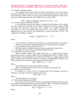 International Journal of Computer Engineering and Technology (IJCET), ISSN 0976 –
6367(Print), ISSN 0976 – 6375(Online) Volume 3, Issue 3, October-December (2012), © IAEME

4.1.3. Number of Children (NOC)
        It is a simple measure of the number of classes associated with a given class using an
inheritance relationship. It could be used to assess the potential influence that a class has on
the overall design. NOC measures how many classes inherit directly methods or fields from a
super-class. Here in the system, the value of NOC to be 6 as same as DIT.

                   NOC = number of immediate sub-classes of a class -----(3)
4.1.4. Lack of Cohesion in Methods (LCOM)
        It is the difference between the number of methods whose similarity is zero and not
zero. The similarity of two methods is the numbers of attributes used were common. LCOM
can judge the cohesiveness among the class methods. Low LCOM indicates high
cohesiveness and vice versa. High LCOM indicates that a class shall be considered for
splitting into two or more classes. The LCOM takes its values in the range 0 to1 [2]. The
computation of LCOM is as follows:

                                 LCOM = 1 − ∑ MF / (M * F )         -----(4)

Where,

    •   M is the number of methods in class (both static and instance methods are counted, it
        includes also constructors, properties getters/setters, events add/remove methods).
    • F is the number of instance fields in the class.
    • MF is the number of methods of the class accessing a particular instance field.
    • Sum(MF) is the sum of MF over all instance fields of the class.
4.1.5. Coupling between objects (CBO)
        When one object interacts with another object that is a coupling. Strong coupling
means that one object is strongly coupled with the implementation details of another object.
Strong coupling is discouraged because it results in less flexible, less scalable application. OO
metrics can help you to measure the right level of coupling. Coupling (MIC) is defined as the
relative number of classes that receive messages from a particular class.
                                       MIC = nMIC /( N − 1) -----(5)
Where,
         N = total number of classes defined within the project.
        nMIC = total number of classes that receive a message from the target class
4.1.6. Response for Class (RFC)
        It is defined as a count of the set of methods that can be potentially executed in
response to a message received by an instance of the class.
                                         RFC =| RS | ------(6)
Where,
         RS is the response set for the class
4.1.7. The Attribute Hiding Factor (AHF)
        It is the ratio of the sum of the invisibilities of all attributes defined in all classes to the
total number of attributes defined in the system under The AHF is computed by dividing the
number of invisible attributes by the number of all attributes [10].
                                      AHF = IA / ∑ AA --------------(7)
Where,

                                                  250
 