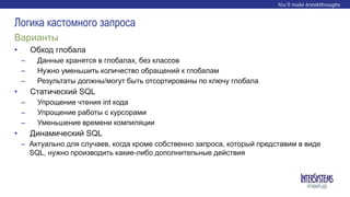 • Обход глобала
– Данные хранятся в глобалах, без классов
– Нужно уменьшить количество обращений к глобалам
– Результаты должны/могут быть отсортированы по ключу глобала
• Статический SQL
– Упрощение чтения int кода
– Упрощение работы с курсорами
– Уменьшение времени компиляции
• Динамический SQL
– Актуально для случаев, когда кроме собственно запроса, который представим в виде
SQL, нужно производить какие-либо дополнительные действия
Варианты
Логика кастомного запроса
 