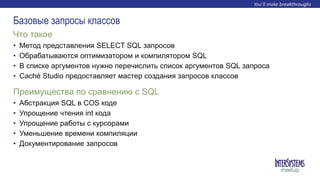 • Метод представления SELECT SQL запросов
• Обрабатываются оптимизатором и компилятором SQL
• В списке аргументов нужно перечислить список аргументов SQL запроса
• Caché Studio предоставляет мастер создания запросов классов
Что такое
Базовые запросы классов
• Абстракция SQL в COS коде
• Упрощение чтения int кода
• Упрощение работы с курсорами
• Уменьшение времени компиляции
• Документирование запросов
Преимущества по сравнению с SQL
 