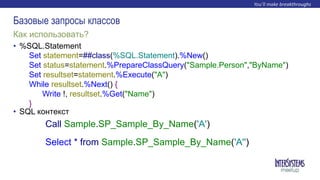 • %SQL.Statement
• SQL контекст
Как использовать?
Базовые запросы классов
Set statement=##class(%SQL.Statement).%New()
Set status=statement.%PrepareClassQuery("Sample.Person","ByName")
Set resultset=statement.%Execute("A")
While resultset.%Next() {
Write !, resultset.%Get("Name")
}
Call Sample.SP_Sample_By_Name('A')
Select * from Sample.SP_Sample_By_Name('A'')
 