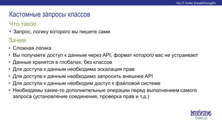 • Запрос, логику которого вы пишете сами
Что такое
Кастомные запросы классов
• Сложная логика
• Вы получаете доступ к данным через API, формат которого вас не устраивает
• Данные хранятся в глобалах, без классов
• Для доступа к данным необходима эскалация прав
• Для доступа к данным необходимо запросить внешнее API
• Для доступа к данным необходим доступ к файловой системе
• Необходимы какие-то дополнительные операции перед выполнением самого
запроса (установление соединения, проверка прав и т.д.)
Зачем
 