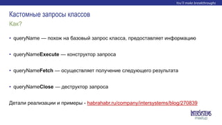 • queryName — похож на базовый запрос класса, предоставляет информацию
• queryNameExecute — конструктор запроса
• queryNameFetch — осуществляет получение следующего результата
• queryNameClose — деструктор запроса
Детали реализации и примеры - habrahabr.ru/company/intersystems/blog/270839
Как?
Кастомные запросы классов
 