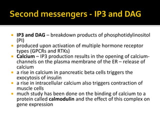  IP3 and DAG – breakdown products of phosphotidylinositol
(PI)
 produced upon activation of multiple hormone receptor
types (GPCRs and RTKs)
 Calcium – IP3 production results in the opening of calcium-
channels on the plasma membrane of the ER – release of
calcium
 a rise in calcium in pancreatic beta cells triggers the
exocytosis of insulin
 a rise in intracellular calcium also triggers contraction of
muscle cells
 much study has been done on the binding of calcium to a
protein called calmodulin and the effect of this complex on
gene expression
 