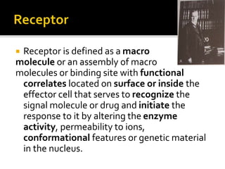  Receptor is defined as a macro
molecule or an assembly of macro
molecules or binding site with functional
correlates located on surface or inside the
effector cell that serves to recognize the
signal molecule or drug and initiate the
response to it by altering the enzyme
activity, permeability to ions,
conformational features or genetic material
in the nucleus.
 