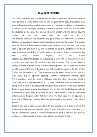 CLASS REFLEXION

The class started out with some exercises for the students also the teacher took the
some to make a review of the numbers and the parts of the body. Instructions were
given in English and the teacher used moves and signals for a better understanding
of the instructions having no necessity to speak in Spanish. After that teacher asked
the students for the date, they answered her in English with the correct day, the
number      of     the     day,     also       with   the      year      all   in        L2.
The teacher organized the students and gave them the instructions to make a
dialogue for giving and resaving information about a community service. The teacher
used the Grammar Translation method to give the instructions, first in L1 that in this
case is Spanish and then in L2 that is referred as English. Students seem to not
have a previous knowledge of how to make a dialogue so it was not expected that
they         use         perfect           English       for          this          activity.
Teacher asked for them to look for a classmate to work with for this activity, in order
to do this she gave them 10 minutes to join with a partner. Teacher also took the
chance to make a review of the numbers counting from 1 to 10. Even the teacher
tried to speak all the time in English it was not possible because of the low level of
English that the students had. This made the teacher repeat the instruction over and
over again but in Spanish applying Grammar Translation method again.
The instructions were to make a dialogue with the other classmate about a
community service, like a policeman, a dog seller, a fireman; after that they would be
acting it out in front of the class that dialogue having different roll for each of them.
Students were asked to write the dialogue, and so they did .the Dialogues had a lot
of mistakes but they were acceptable for an A1 level student. Even so they wrote
understandable English. After that they wrote the text again but in Spanish, to
observe the differences between what they wrote and the real meaning they tried to
express.
Students showed a poor speaking level for the activity; even if they are from first
grade they do not seem motivated to learn English. The plan for the class was good
and the Translation Method is really accurate for this kind of activities and classes,
but there is not enough time for develops a better learning of English.
 