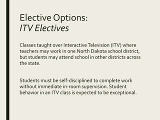 Elective Options:
ITV Electives
Classes taught over InteractiveTelevision (ITV) where
teachers may work in one North Dakota school district,
but students may attend school in other districts across
the state.
Students must be self-disciplined to complete work
without immediate in-room supervision. Student
behavior in an ITV class is expected to be exceptional.
 