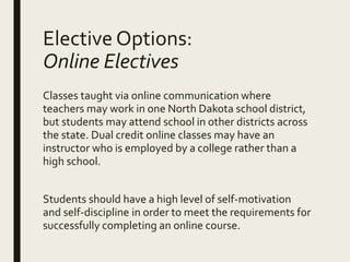Elective Options:
Online Electives
Classes taught via online communication where
teachers may work in one North Dakota school district,
but students may attend school in other districts across
the state. Dual credit online classes may have an
instructor who is employed by a college rather than a
high school.
Students should have a high level of self-motivation
and self-discipline in order to meet the requirements for
successfully completing an online course.
 