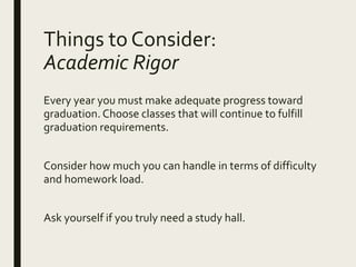 Things to Consider:
Academic Rigor
Every year you must make adequate progress toward
graduation. Choose classes that will continue to fulfill
graduation requirements.
Consider how much you can handle in terms of difficulty
and homework load.
Ask yourself if you truly need a study hall.
 