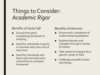 Things to Consider:
Academic Rigor
Benefits of study hall
■ School time spent
completing homework or
studying
■ Good for individuals in sports
or activities who miss a lot of
class time
■ Good for individuals who
have a job and need extra
school time to complete
homework
Benefits of electives
■ Ensure early completion of
credits toward graduation
■ Explore interests and
strengths through a variety
of classes
■ Take classes to prepare for a
specific career or field
■ Challenge yourself to learn
new things
 