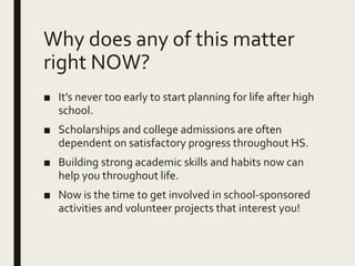 Why does any of this matter
right NOW?
■ It’s never too early to start planning for life after high
school.
■ Scholarships and college admissions are often
dependent on satisfactory progress throughout HS.
■ Building strong academic skills and habits now can
help you throughout life.
■ Now is the time to get involved in school-sponsored
activities and volunteer projects that interest you!
 