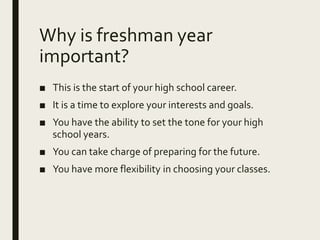 Why is freshman year
important?
■ This is the start of your high school career.
■ It is a time to explore your interests and goals.
■ You have the ability to set the tone for your high
school years.
■ You can take charge of preparing for the future.
■ You have more flexibility in choosing your classes.
 