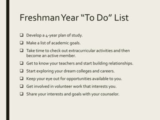 FreshmanYear “To Do” List
 Develop a 4-year plan of study.
 Make a list of academic goals.
 Take time to check out extracurricular activities and then
become an active member.
 Get to know your teachers and start building relationships.
 Start exploring your dream colleges and careers.
 Keep your eye out for opportunities available to you.
 Get involved in volunteer work that interests you.
 Share your interests and goals with your counselor.
 