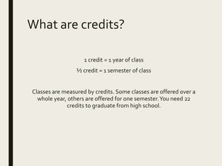 What are credits?
1 credit = 1 year of class
½ credit = 1 semester of class
Classes are measured by credits. Some classes are offered over a
whole year, others are offered for one semester.You need 22
credits to graduate from high school.
 