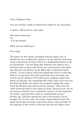 Class: Religion Class
You are writing a reply to forum posts made by my classmates.
2 replies. 200-words in each reply.
The main forum post
[1]
is at the bottom.
What you are replying to:
First reply:
The quote for this option resonated with me quite a bit. It
opened my eyes reading this option as in my opinion, believing
in the resurrection of Jesus Christ is a fundamental belief of all
of Christianity. I do not think that someone can claim to be a
Christian and yet deny that Christ was resurrected on the third
day after his crucifixion. In the Bible this is illustrated quite
clearly: "if you confess with your mouth that Jesus is Lord and
believe in your heart that God raised him from the dead, you
will be saved" (Romans 10:9) Obviously scripture makes this
pretty cut and dry, but something that really stuck out to me was
not from the Bible, but rather our assigned reading this week.
From the Resurrection and Ascension section, "there must be
some historical truth in the claims of Jesus’ Resurrection, for no
one trying to build a case would have rested it on the testimony
of women, who had little status in a patriarchal society.”
(Fisher, pg. 320) this opened my eyes a bit because I never
thought of it in this sense. Of course women did not have the
equal social and economic status back then as they do today in
the majority of the world, so the fact that the two Marys were
 