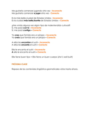 Me gustaría comenzar jugando otra vez - Incorrecto
Me gustaría comenzar a jugar otra vez - Correcto
Es la más bella ciudad de Estados Unidos - Incorrecto
Es la ciudad más bella/bonita de Estados Unidos – Correcto
¿Has vivido alguna vez algún tipo de malentendido cultural?
Sí, me pasó con tú – Incorrecto
Sí, me pasó contigo – Correcto
Yo creo que fornido era un piropo – Incorrecto
Yo creía que fornido era un piropo – Correcto
A ellos les encantan el sushi – Incorrecto
A ellos les encanta el sushi – Correcto
Ella le encanta el sushi – Incorrecto
A ella le encanta el sushi – Correcto
Ella tiene buen tipo = Ella tiene un buen cuerpo (she’s well built)
PRÓXIMA CLASE
Repaso de los contenidos lingüístico-gramaticales vistos hasta ahora.
 